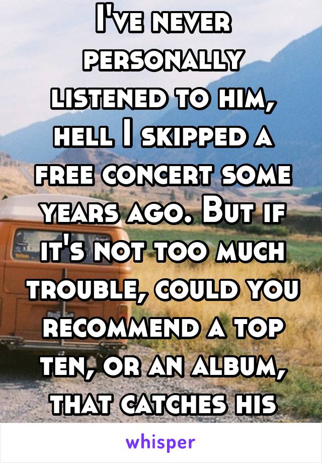 I've never personally listened to him, hell I skipped a free concert some years ago. But if it's not too much trouble, could you recommend a top ten, or an album, that catches his essence?