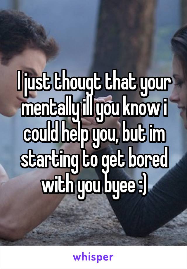 I just thougt that your mentally ill you know i could help you, but im starting to get bored with you byee :)