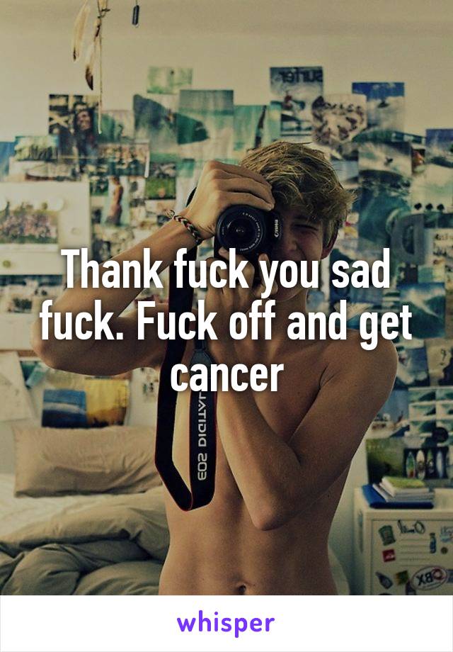 Thank fuck you sad fuck. Fuck off and get cancer