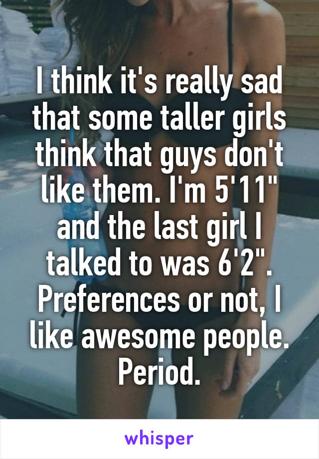 I think it's really sad that some taller girls think that guys don't like them. I'm 5'11" and the last girl I talked to was 6'2". Preferences or not, I like awesome people. Period.