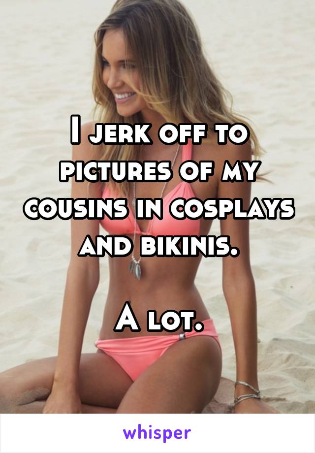 I jerk off to pictures of my cousins in cosplays and bikinis.

A lot.