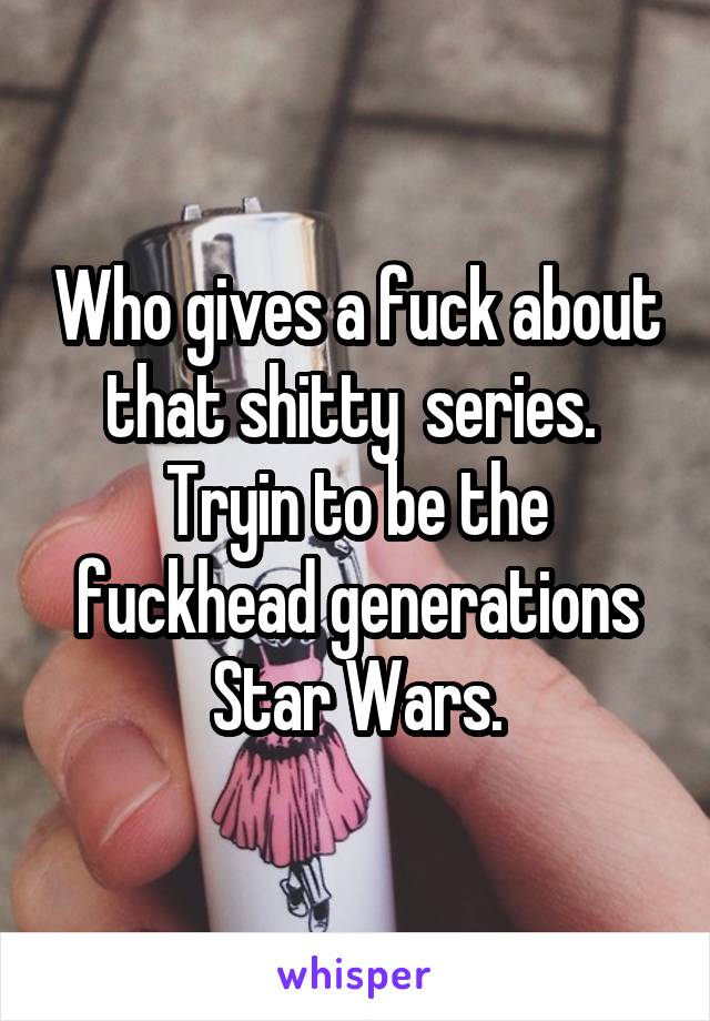 Who gives a fuck about that shitty  series.  Tryin to be the fuckhead generations Star Wars.