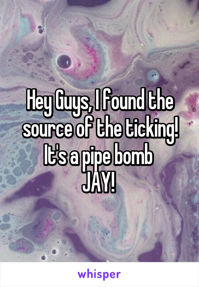 Hey Guys, I found the source of the ticking!
It's a pipe bomb 
JAY! 