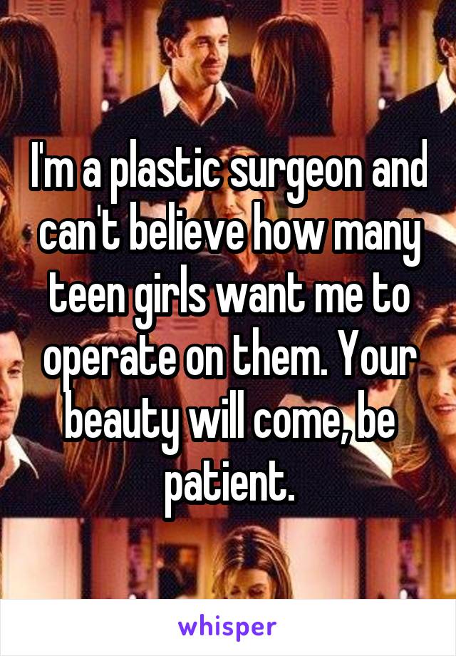 I'm a plastic surgeon and can't believe how many teen girls want me to operate on them. Your beauty will come, be patient.