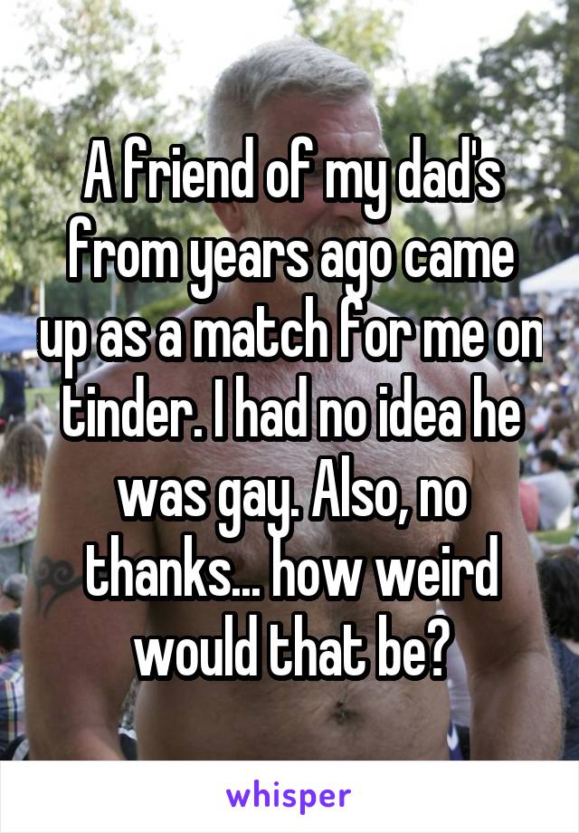 A friend of my dad's from years ago came up as a match for me on tinder. I had no idea he was gay. Also, no thanks... how weird would that be?