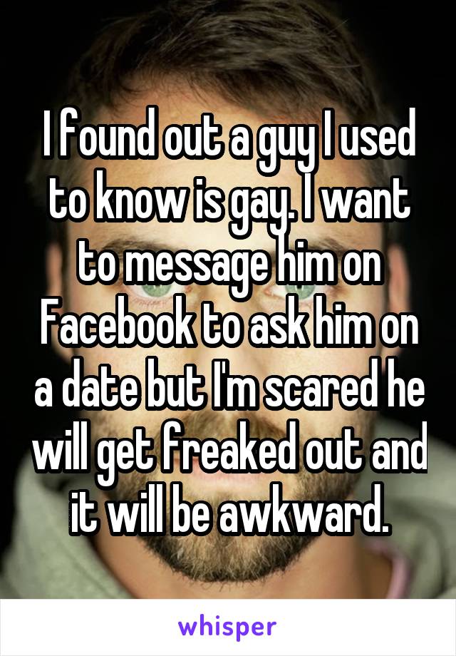 I found out a guy I used to know is gay. I want to message him on Facebook to ask him on a date but I'm scared he will get freaked out and it will be awkward.