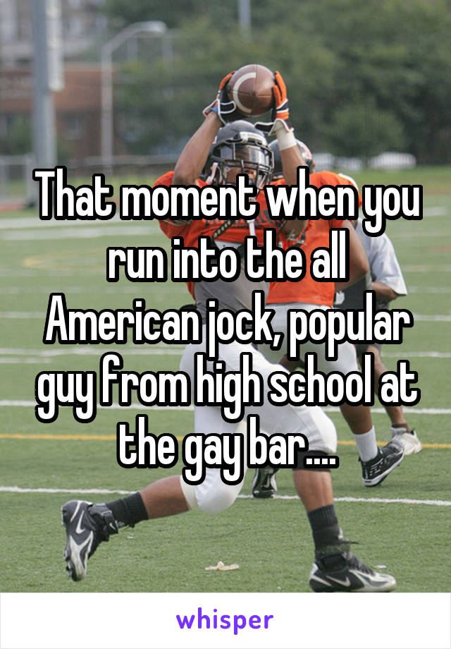 That moment when you run into the all American jock, popular guy from high school at the gay bar....