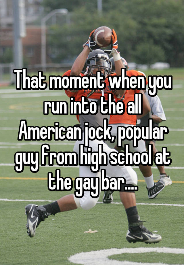 That moment when you run into the all American jock, popular guy from high school at the gay bar....
