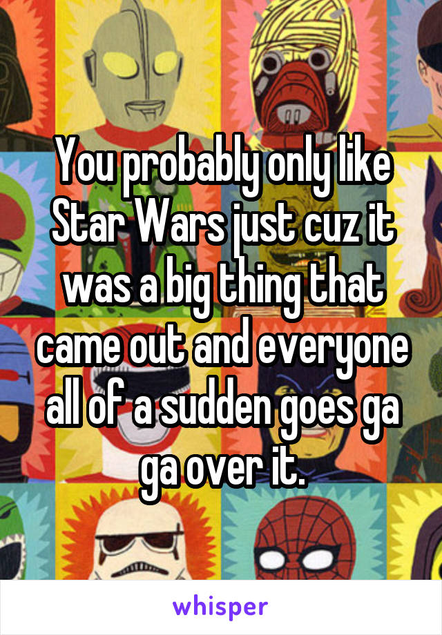 You probably only like Star Wars just cuz it was a big thing that came out and everyone all of a sudden goes ga ga over it.