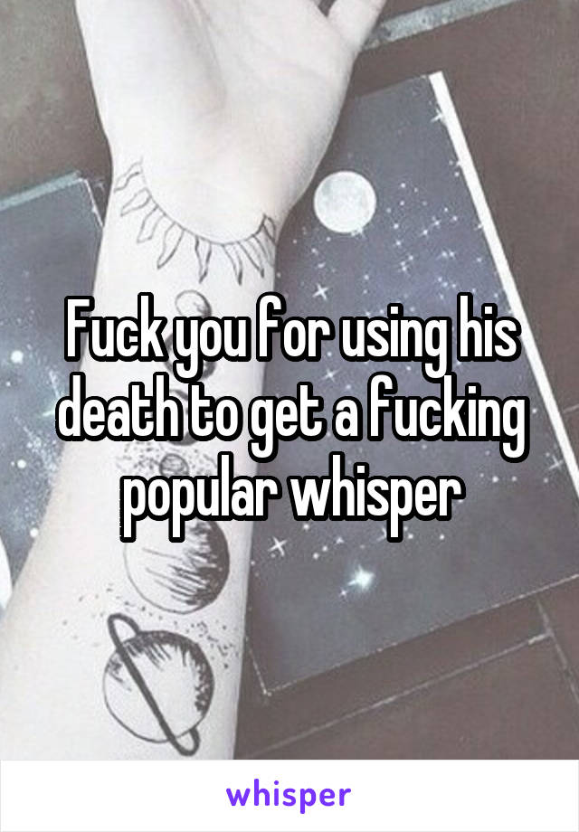 Fuck you for using his death to get a fucking popular whisper