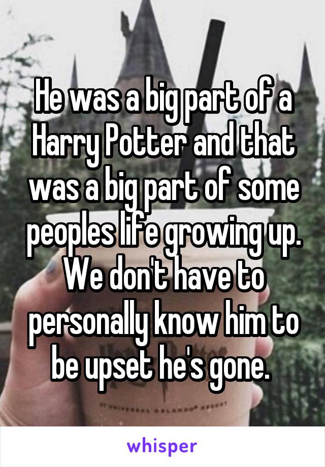 He was a big part of a Harry Potter and that was a big part of some peoples life growing up. We don't have to personally know him to be upset he's gone. 