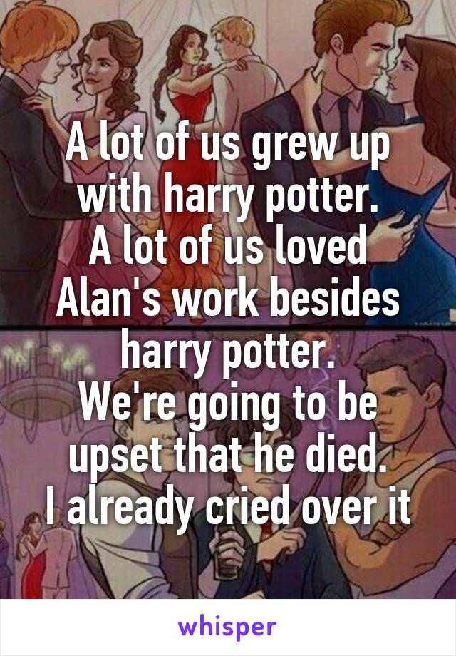 A lot of us grew up with harry potter.
A lot of us loved Alan's work besides harry potter.
We're going to be upset that he died.
I already cried over it