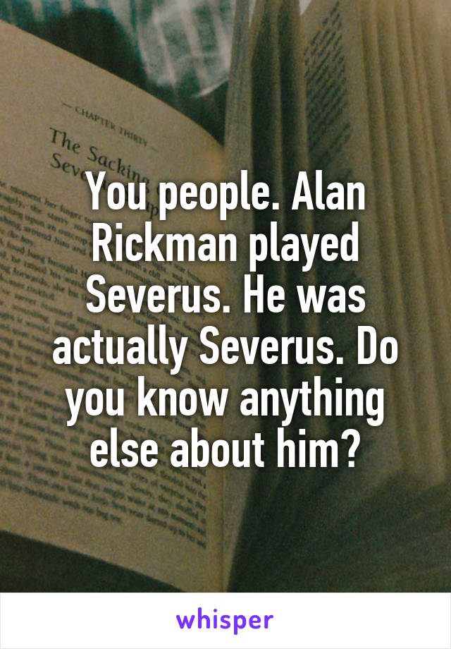 You people. Alan Rickman played Severus. He was actually Severus. Do you know anything else about him?