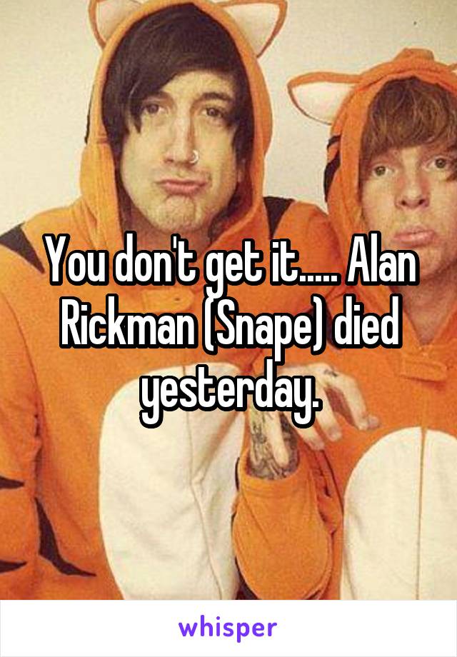 You don't get it..... Alan Rickman (Snape) died yesterday.