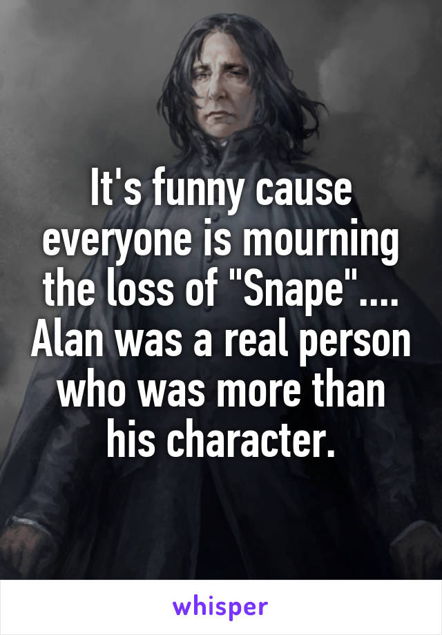 It's funny cause everyone is mourning the loss of "Snape".... Alan was a real person who was more than his character.