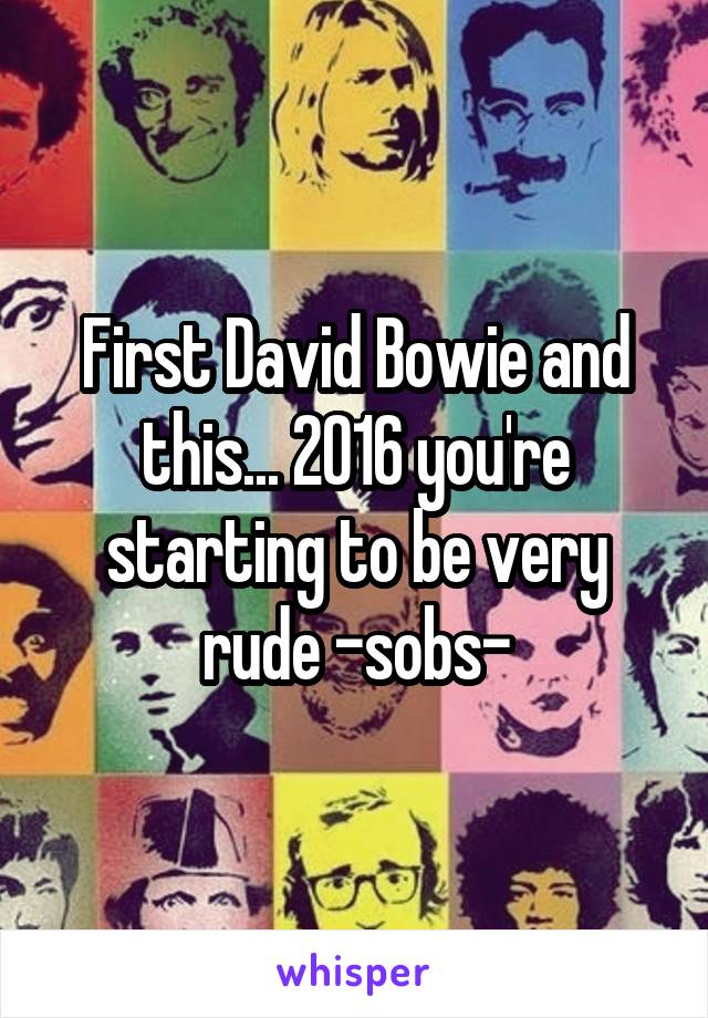 First David Bowie and this... 2016 you're starting to be very rude -sobs-