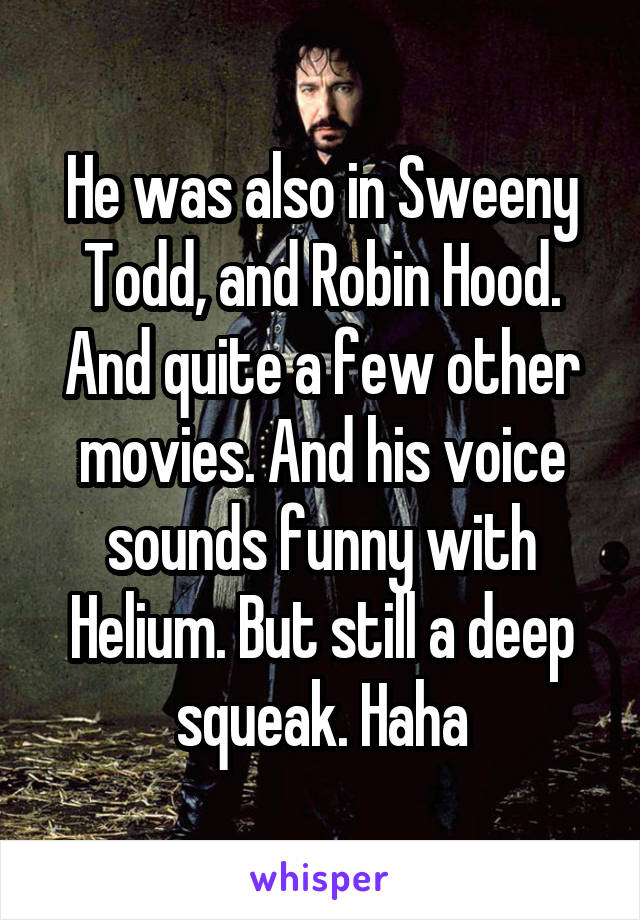 He was also in Sweeny Todd, and Robin Hood. And quite a few other movies. And his voice sounds funny with Helium. But still a deep squeak. Haha