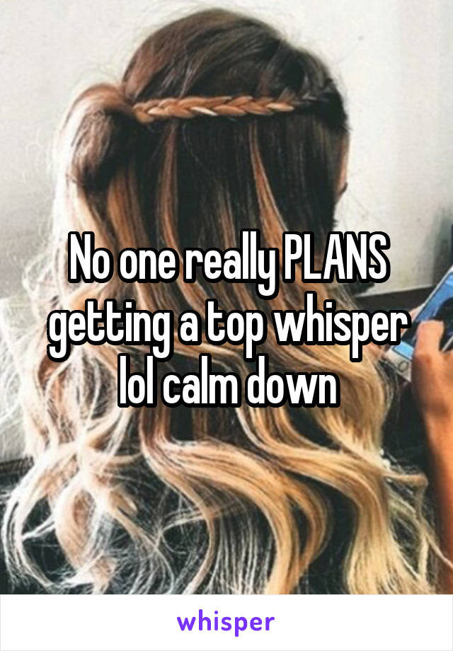 No one really PLANS getting a top whisper lol calm down