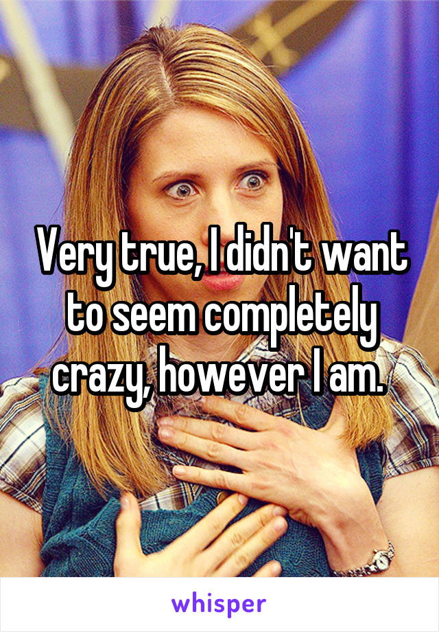 Very true, I didn't want to seem completely crazy, however I am. 