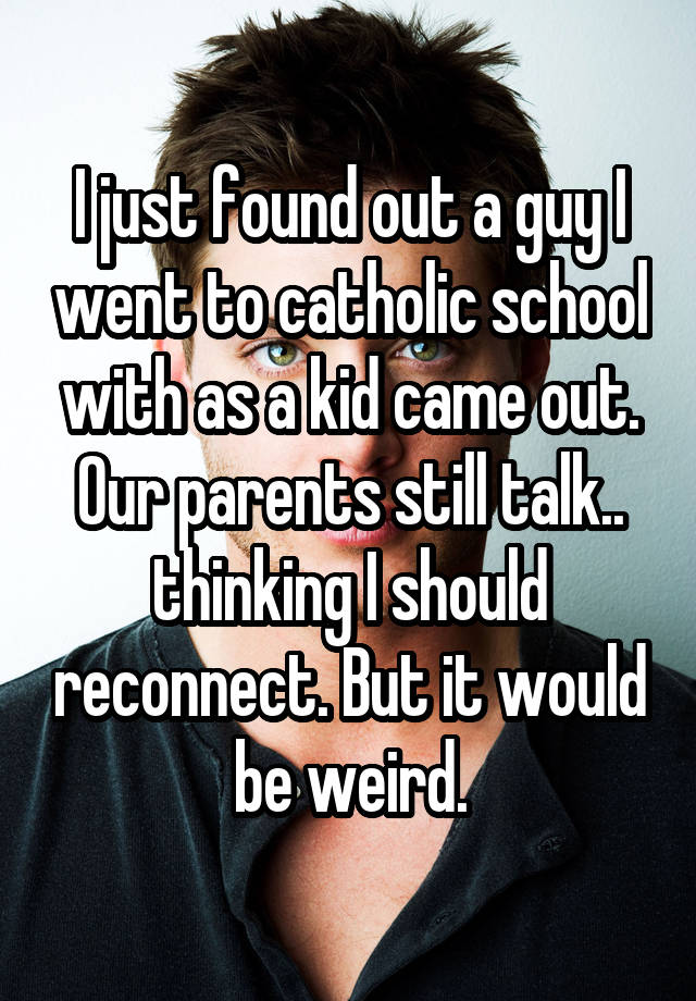 I just found out a guy I went to catholic school with as a kid came out. Our parents still talk.. thinking I should reconnect. But it would be weird.