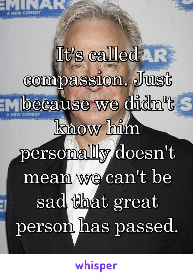 It's called compassion. Just because we didn't know him personally doesn't mean we can't be sad that great person has passed.