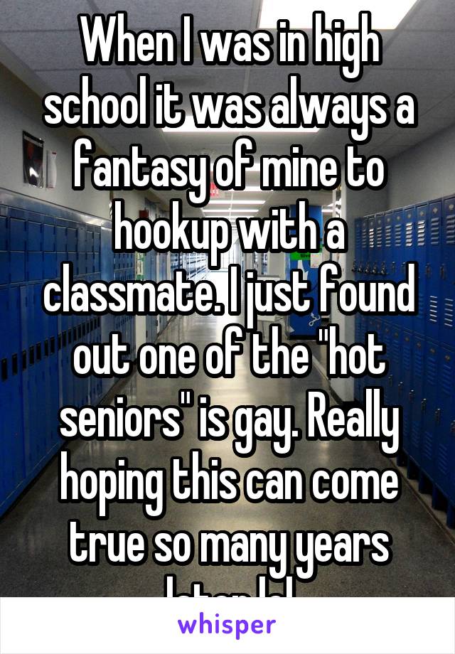When I was in high school it was always a fantasy of mine to hookup with a classmate. I just found out one of the "hot seniors" is gay. Really hoping this can come true so many years later lol