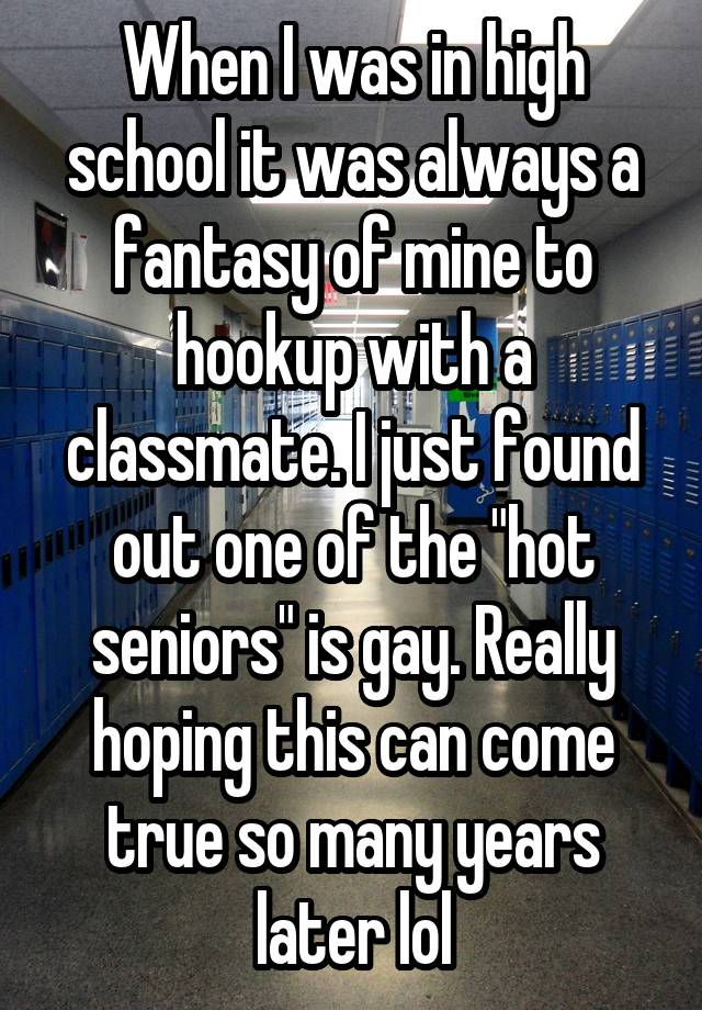 When I was in high school it was always a fantasy of mine to hookup with a classmate. I just found out one of the "hot seniors" is gay. Really hoping this can come true so many years later lol