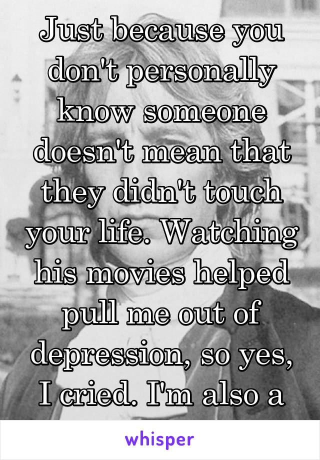 Just because you don't personally know someone doesn't mean that they didn't touch your life. Watching his movies helped pull me out of depression, so yes, I cried. I'm also a grown adult. 