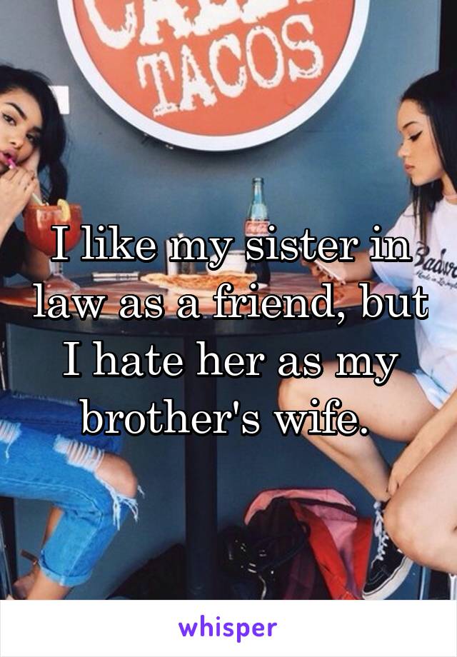 I like my sister in law as a friend, but I hate her as my brother's wife. 
