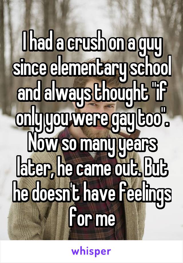 I had a crush on a guy since elementary school and always thought "if only you were gay too". Now so many years later, he came out. But he doesn't have feelings for me