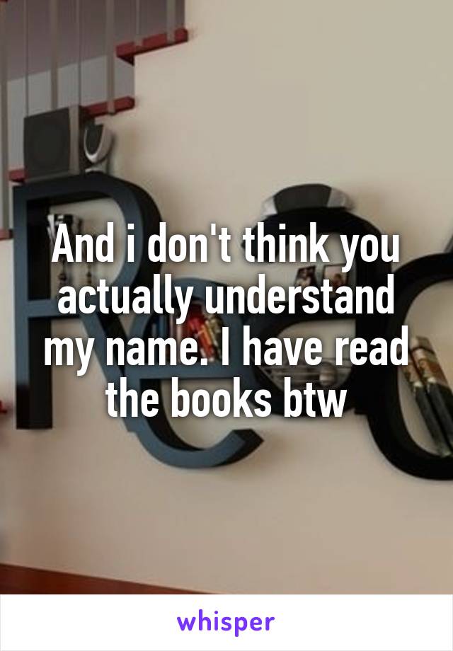 And i don't think you actually understand my name. I have read the books btw