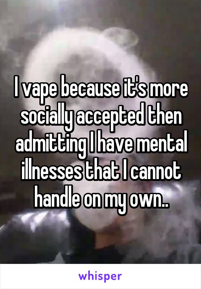 I vape because it's more socially accepted then admitting I have mental illnesses that I cannot handle on my own..