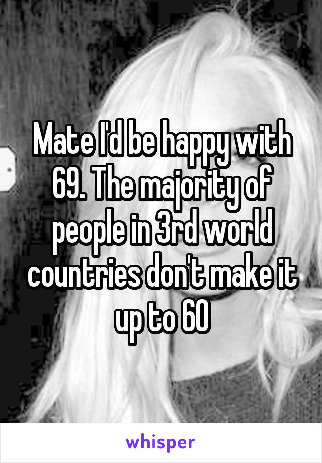 Mate I'd be happy with 69. The majority of people in 3rd world countries don't make it up to 60