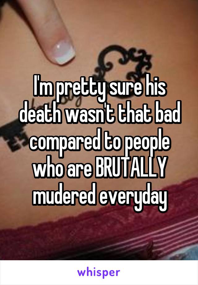 I'm pretty sure his death wasn't that bad compared to people who are BRUTALLY mudered everyday