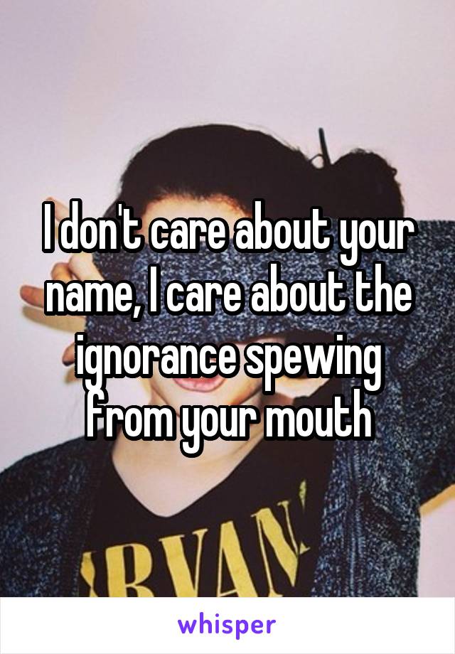 I don't care about your name, I care about the ignorance spewing from your mouth