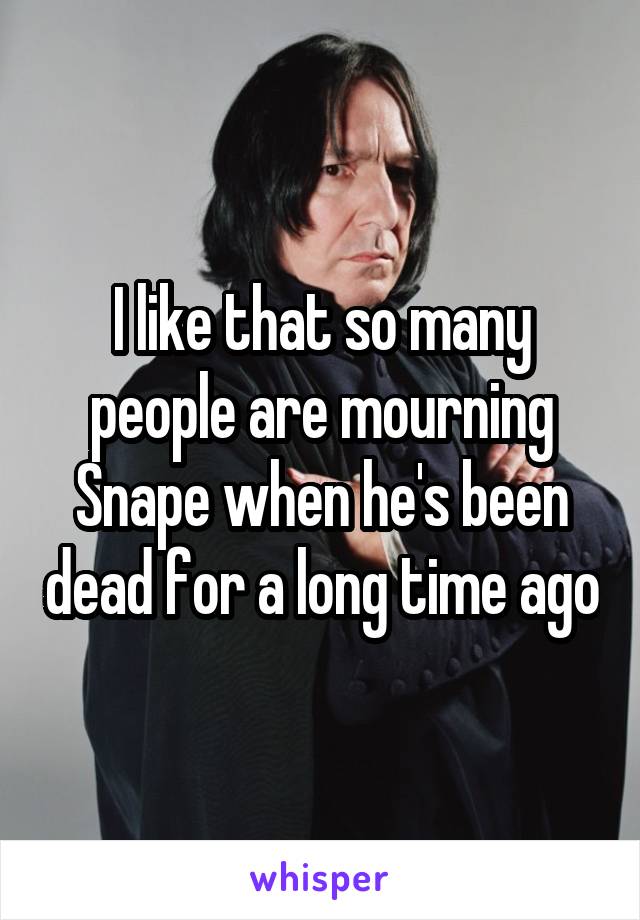 I like that so many people are mourning Snape when he's been dead for a long time ago