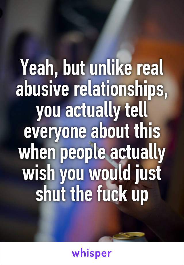 Yeah, but unlike real abusive relationships, you actually tell everyone about this when people actually wish you would just shut the fuck up