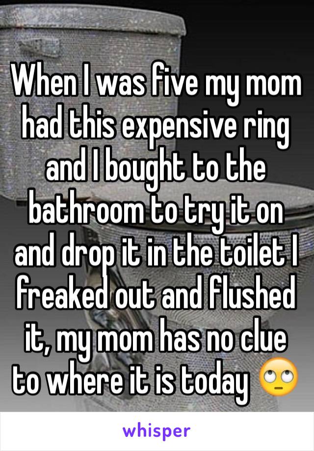 When I was five my mom had this expensive ring and I bought to the bathroom to try it on and drop it in the toilet I freaked out and flushed it, my mom has no clue to where it is today 🙄