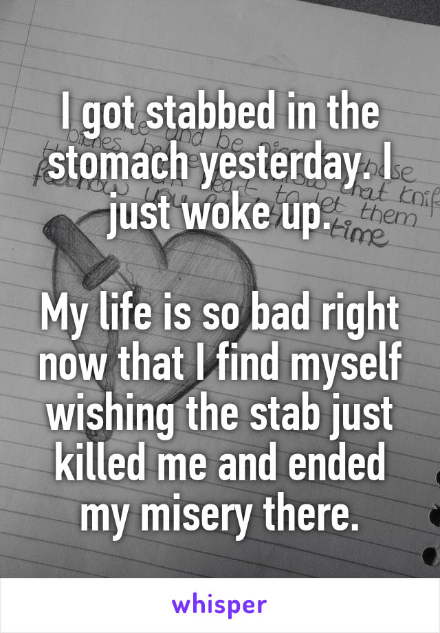 I got stabbed in the stomach yesterday. I just woke up.

My life is so bad right now that I find myself wishing the stab just killed me and ended my misery there.