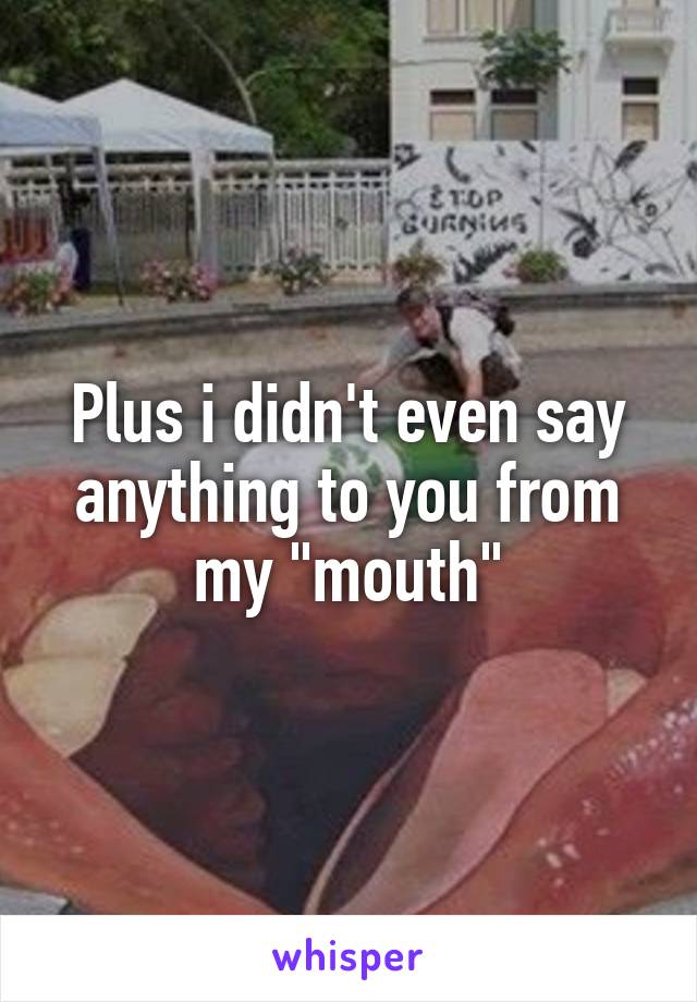 Plus i didn't even say anything to you from my "mouth"