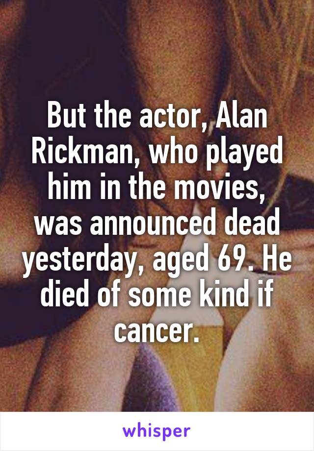 But the actor, Alan Rickman, who played him in the movies, was announced dead yesterday, aged 69. He died of some kind if cancer.