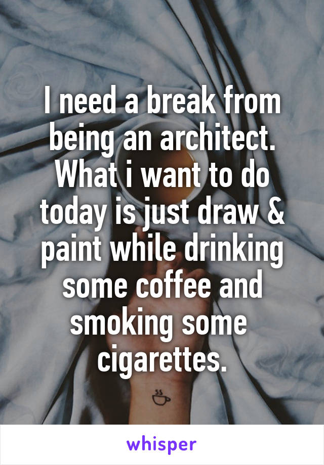 I need a break from being an architect. What i want to do today is just draw & paint while drinking some coffee and smoking some  cigarettes.