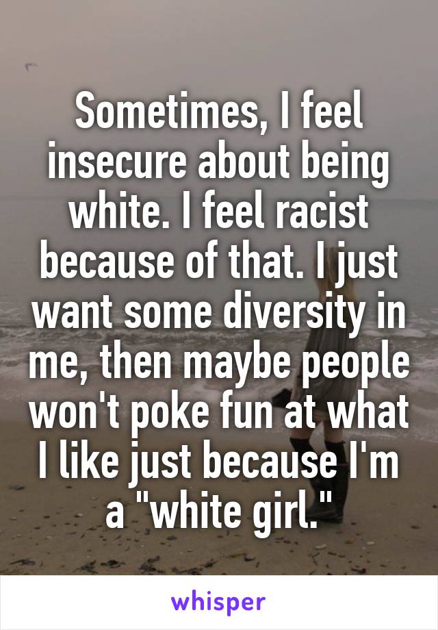 Sometimes, I feel insecure about being white. I feel racist because of that. I just want some diversity in me, then maybe people won't poke fun at what I like just because I'm a "white girl."