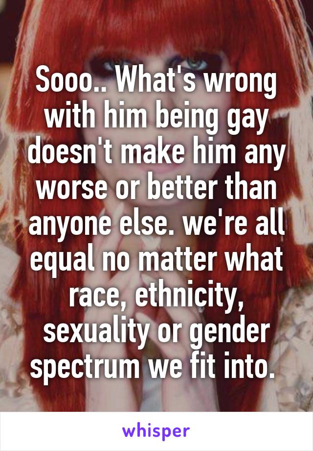 Sooo.. What's wrong with him being gay doesn't make him any worse or better than anyone else. we're all equal no matter what race, ethnicity, sexuality or gender spectrum we fit into. 