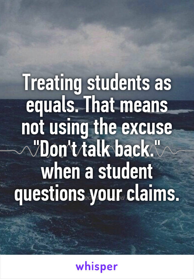 Treating students as equals. That means not using the excuse "Don't talk back." when a student questions your claims.
