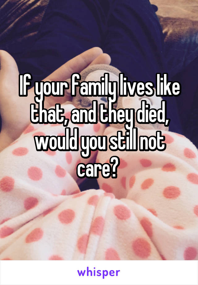 If your family lives like that, and they died, would you still not care? 
