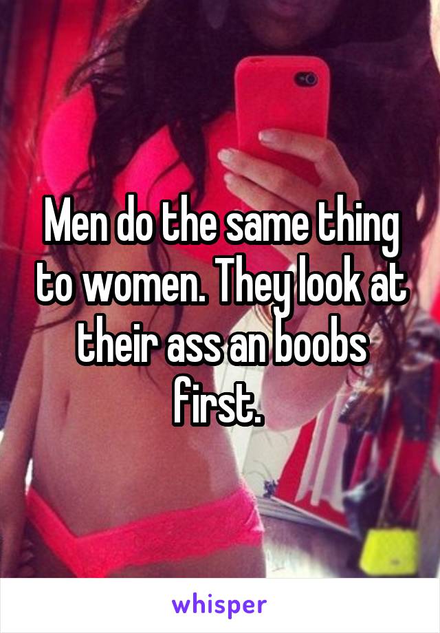 Men do the same thing to women. They look at their ass an boobs first. 