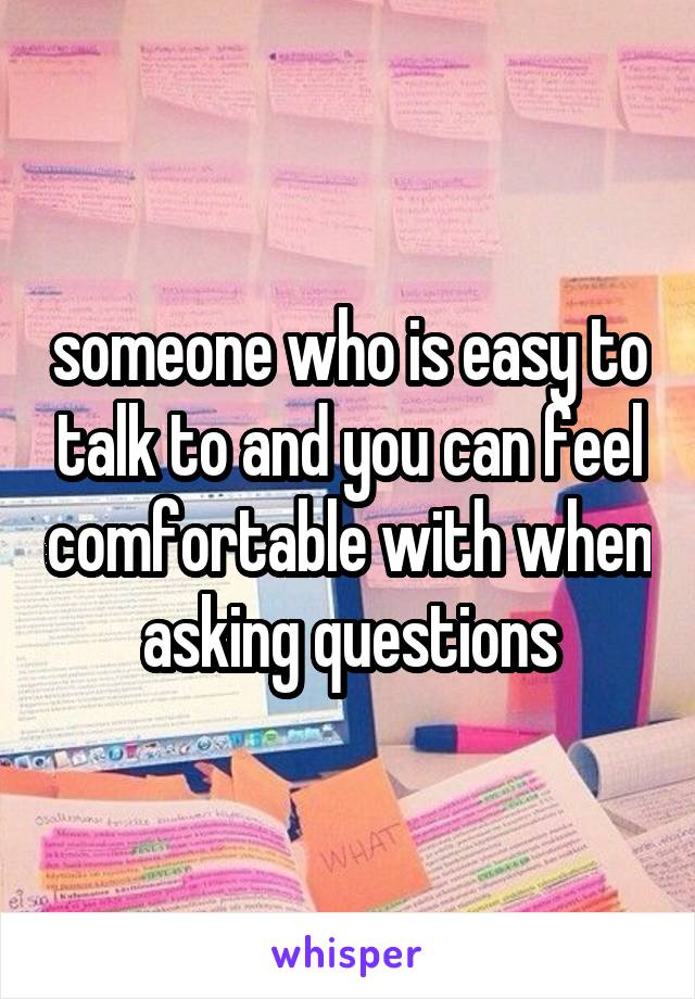 someone who is easy to talk to and you can feel comfortable with when asking questions
