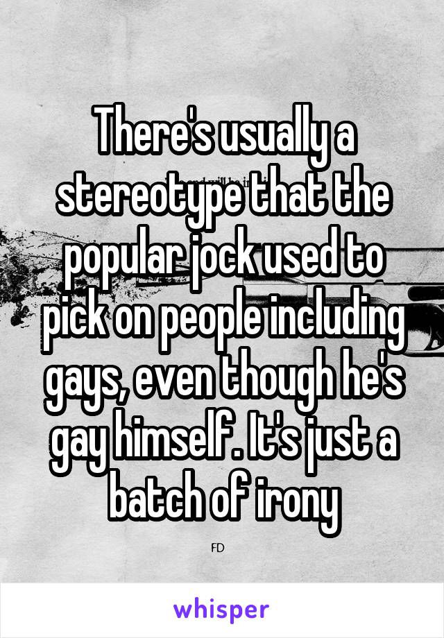 There's usually a stereotype that the popular jock used to pick on people including gays, even though he's gay himself. It's just a batch of irony