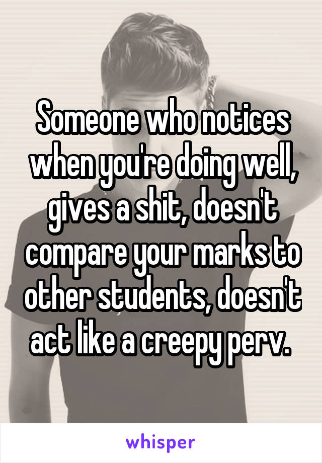 Someone who notices when you're doing well, gives a shit, doesn't compare your marks to other students, doesn't act like a creepy perv. 